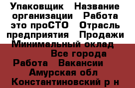 Упаковщик › Название организации ­ Работа-это проСТО › Отрасль предприятия ­ Продажи › Минимальный оклад ­ 23 500 - Все города Работа » Вакансии   . Амурская обл.,Константиновский р-н